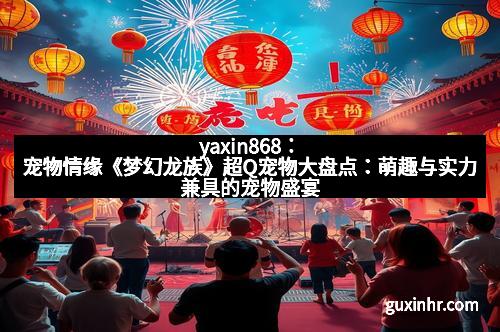 yaxin868：宠物情缘《梦幻龙族》超Q宠物大盘点：萌趣与实力兼具的宠物盛宴